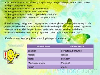 3.Perbezaan antara ciri bahasa golongan diraja dengan bahasa biasa. Ciri-ciri bahasa
ini dapat ditinjau dari aspek:
a) Penggunaan kata dan ungkapan khusus ;
b) Penggunaan kata ganti nama diri orang;
c) Penggunaan gelaran dan rujukan kehormat; dan
d) Penggunaan unsur pemulukan dan pendinaan

4.Daripada segi penggunaan ungkapan, terdapat ungkapan bahasa istana yang sudah
jumud, iaitu bersifat rutin dan tidak berubah-ubah sejak dahulu lagi.antara ungkapan
tersebut termasuklah Ampun Tuanku beribu-ribu ampun, sembah patik harap
diampun dan daulat Tuanku yang digunakan dalam upacara penabalan raja.

5.Terdapat kosa kata yang khusus untuk golongan diraja iaitu:


                                Bahasa biasa                    Bahasa istana
                      beranak                          Berputera/berputeri
                      makan                            santap
                      mandi                            bersiram
                      Meninggal dunia                  Mangkat
                      marah                            murka
 
