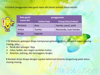 6.Contoh penggunaan kata ganti nama diri dalam bahasa istana adalah:



             Kata ganti                      penggunaan
             nama diri         Sultan/raja        Orang biasa/rakyat
           Pertama         Beta                 Hamba, pacal, patik
           Kedua           Tuanku               Mamanda, tuan hamba
           ketiga          baginda


7.Di Malaysia, golongan diraja mempunyai gelaran tertentu mengikut negeri masing-
masing, iaitu:
 Perak dan selangor- Raja
 Johor, kedah, dan negeri sembilan-tunku;
 Kelantan, pahang, dan terangganu-tengku

8.Kerabat diraja disapa dengan rujukan kehormat tertentu bergantung pada status
masing-masing.
 
