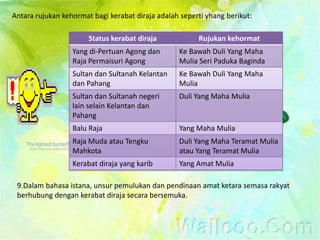 Antara rujukan kehormat bagi kerabat diraja adalah seperti yhang berikut:

                       Status kerabat diraja            Rujukan kehormat
                  Yang di-Pertuan Agong dan       Ke Bawah Duli Yang Maha
                  Raja Permaisuri Agong           Mulia Seri Paduka Baginda
                  Sultan dan Sultanah Kelantan    Ke Bawah Duli Yang Maha
                  dan Pahang                      Mulia
                  Sultan dan Sultanah negeri      Duli Yang Maha Mulia
                  lain selain Kelantan dan
                  Pahang
                  Balu Raja                       Yang Maha Mulia
                  Raja Muda atau Tengku           Duli Yang Maha Teramat Mulia
                  Mahkota                         atau Yang Teramat Mulia
                  Kerabat diraja yang karib       Yang Amat Mulia

 9.Dalam bahasa istana, unsur pemulukan dan pendinaan amat ketara semasa rakyat
 berhubung dengan kerabat diraja secara bersemuka.
 