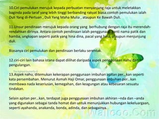 10.Ciri pemulukan merujuk kepada perbuatan menyanjung raja untuk meletakkan
baginda pada taraf yang lebih tinggi berbanding rakyat biasa.contoh pemulukan ialah
Duli Yang di-Pertuan , Duli Yang Maha Mulia , ataupun Ke Bawah Duli.

11.Unsur pendinaan merujuk kepada orang yang berhubung dengan raja itu merendah-
rendahkan dirinya. Antara contoh pendinaan ialah penggunaan ganti nama patik dan
hamba, ungkapan seperti patik yang hina dina, pacal yang hina, ataupun menjunjung
duli.

Biasanya ciri pemulukan dan pendinaan berlaku serentak.

12.ciri-ciri lain bahasa istana dapat dilihat daripada aspek penggunaan nahu dan
pengulangan.

13.Aspek nahu, ditemukan kekerapan penggunaan imbuhan apitan per…kan seperti
kata persembahan. Menurut Asmah Haji Omar, penggunaan imbuhan per…kan
membawa nada keseriusan, kemegahan, dan keagungan atau kebesaran sesuatu
tindakan.

Selain apitan per…kan, terdapat juga penggunaan imbuhan akhiran –nda dan –anda
yang digunakan sebagai tanda homat dan untuk menunjukkan hubungan kekeluargaan,
seperti ayahanda, anakanda, bonda, adinda, dan sebagainya.
 