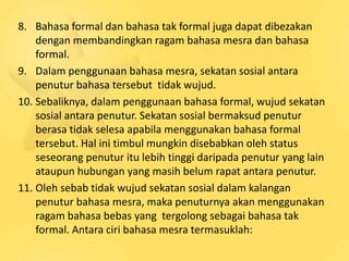 8. Bahasa formal dan bahasa tak formal juga dapat dibezakan
    dengan membandingkan ragam bahasa mesra dan bahasa
    formal.
9. Dalam penggunaan bahasa mesra, sekatan sosial antara
    penutur bahasa tersebut tidak wujud.
10. Sebaliknya, dalam penggunaan bahasa formal, wujud sekatan
    sosial antara penutur. Sekatan sosial bermaksud penutur
    berasa tidak selesa apabila menggunakan bahasa formal
    tersebut. Hal ini timbul mungkin disebabkan oleh status
    seseorang penutur itu lebih tinggi daripada penutur yang lain
    ataupun hubungan yang masih belum rapat antara penutur.
11. Oleh sebab tidak wujud sekatan sosial dalam kalangan
    penutur bahasa mesra, maka penuturnya akan menggunakan
    ragam bahasa bebas yang tergolong sebagai bahasa tak
    formal. Antara ciri bahasa mesra termasuklah:
 
