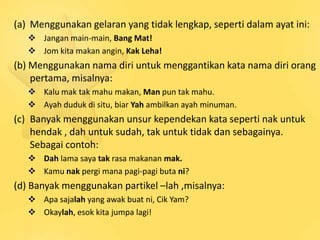 (a) Menggunakan gelaran yang tidak lengkap, seperti dalam ayat ini:
    Jangan main-main, Bang Mat!
    Jom kita makan angin, Kak Leha!
(b) Menggunakan nama diri untuk menggantikan kata nama diri orang
    pertama, misalnya:
    Kalu mak tak mahu makan, Man pun tak mahu.
    Ayah duduk di situ, biar Yah ambilkan ayah minuman.
(c) Banyak menggunakan unsur kependekan kata seperti nak untuk
    hendak , dah untuk sudah, tak untuk tidak dan sebagainya.
    Sebagai contoh:
    Dah lama saya tak rasa makanan mak.
    Kamu nak pergi mana pagi-pagi buta ni?
(d) Banyak menggunakan partikel –lah ,misalnya:
    Apa sajalah yang awak buat ni, Cik Yam?
    Okaylah, esok kita jumpa lagi!
 