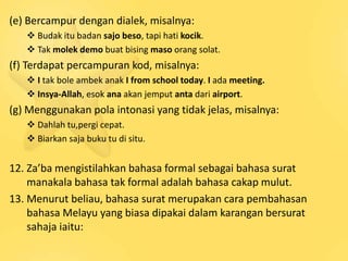 (e) Bercampur dengan dialek, misalnya:
    Budak itu badan sajo beso, tapi hati kocik.
    Tak molek demo buat bising maso orang solat.
(f) Terdapat percampuran kod, misalnya:
    I tak bole ambek anak I from school today. I ada meeting.
    Insya-Allah, esok ana akan jemput anta dari airport.
(g) Menggunakan pola intonasi yang tidak jelas, misalnya:
    Dahlah tu,pergi cepat.
    Biarkan saja buku tu di situ.


12. Za’ba mengistilahkan bahasa formal sebagai bahasa surat
    manakala bahasa tak formal adalah bahasa cakap mulut.
13. Menurut beliau, bahasa surat merupakan cara pembahasan
    bahasa Melayu yang biasa dipakai dalam karangan bersurat
    sahaja iaitu:
 