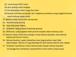 (a) susunannya lebih lanjut
   (b) ayat-ayatnya lebih lengkap
   (c) Pembahasanya lebih tinggi dan halus
   (d) Banyak memakai perkataan dan rangkaian perkataan yang janggal bunyinya
       dalam bahasa cakap mulut
14. Bahasa cakap mulut pula mempunyai
(a) Susunan yang senang
(b) Ayat-ayat yang ringkas
(c) Perkataan yang banyak terpotong-potong
(d) Perkataan yang terpakai tidak pernah terpakai dalam bahasa surat
15. Bahasa cakap mulut sama dengan variasi bahasa basahan, iaitu bentuk
      bahasa pertuturan harian.
16. Bahasa basahan, aspek tatabahasa atau kegramatisan ayat tidak
      dipentingkan. Bahasa ini juga dipengaruhi oleh bahasa daerah atau loghat.
17. Terdapat 3 perbezaan antara bahasa baku dengan bahasa basahan
      (a) penggunaan perkataan yang berbeza untuk makna yang serupa
 