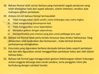 18. Bahasa formal ialah variasi bahasa yang mematuhi segala peraturan yang
    telah ditetapkan baik dari aspek sebutan, sistem imbuhan, struktur ayat
    mahupun pilihan perkataan.
19. Antara ciri-ciri bahasa formal termasuklah
   a)   Tidak menggunakan nama sendiri ,nama timbangan atau nama ringkas.
   b)   Tidak mengandungi percampuran kod.
   c)   Tidak menggunakan unsur kependekan .
   d)   Menyebut geleran dengan sepenuhnya.
   e)   Memperlihatkan pola intonasi yang jelas untuk pelbbagai jenis ayat.
20. Bahasa tak formal tidak perlu terlalu tersusun atau teratur bahasanya. Yang
    ditekankan ialah keakraban dan kemesraan , maka bentuk-bentuk
    perkataannya disingkatkan.
21. Kosa kata yang digunakan berbeza daripada bahasa baku seperti perkataan
    kok dan dek digunakan untuk menggantikan perkataan kalau dan oleh dalam
    bahasa baku .
22. Bahasa tak formal juga menggunakan gelaran kekeluargaan dalam hubungan
    antara anggota keluarga atau sanak sandara, serta panggilan intim jika
    berhubung dengan sahabat handai.
 