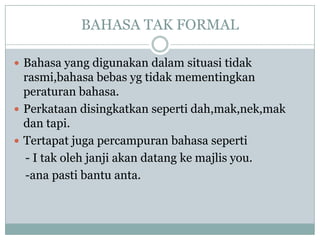 BAHASA TAK FORMAL
 Bahasa yang digunakan dalam situasi tidak
rasmi,bahasa bebas yg tidak mementingkan
peraturan bahasa.
 Perkataan disingkatkan seperti dah,mak,nek,mak
dan tapi.
 Tertapat juga percampuran bahasa seperti
- I tak oleh janji akan datang ke majlis you.
-ana pasti bantu anta.
 