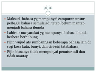 pijin
 Maksud- bahasa yg mempunyai campuran unsur
pelbagai bahasa semulajadi tetapi belum mantap
menjadi bahasa ibunda
 Lahir dr masyarakat yg mempunyai bahasa ibunda
berbeza berhubung
 Pijin wujud ats sumbanngan beberapa bahasa lain dr
segi kosa kata, bunyi, dan ciri-ciri tatabahasa
 Pijin biasanya tidak mempunyai penutur asli dan
tidak mantap.
 