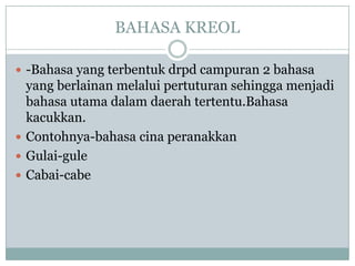 BAHASA KREOL
 -Bahasa yang terbentuk drpd campuran 2 bahasa
yang berlainan melalui pertuturan sehingga menjadi
bahasa utama dalam daerah tertentu.Bahasa
kacukkan.
 Contohnya-bahasa cina peranakkan
 Gulai-gule
 Cabai-cabe
 