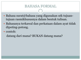 BAHASA FORMAL
 Bahasa surat@bahasa yang digunakan utk tujuan-
tujuan rasmikhususnya dalam bentuk tulisan.
 Bahasanya terkawal dan perkataan dalam ayat tidak
dipoting-potong.
 contoh:
datang dari mana? BUKAN datang mana?
 