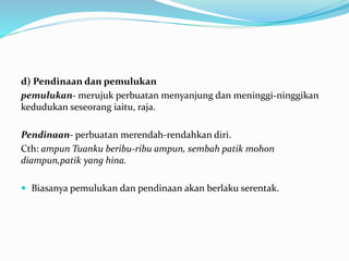 d) Pendinaan dan pemulukan
pemulukan- merujuk perbuatan menyanjung dan meninggi-ninggikan
kedudukan seseorang iaitu, raja.
Pendinaan- perbuatan merendah-rendahkan diri.
Cth: ampun Tuanku beribu-ribu ampun, sembah patik mohon
diampun,patik yang hina.
 Biasanya pemulukan dan pendinaan akan berlaku serentak.
 