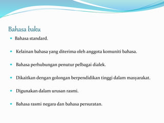 Bahasa baku
 Bahasa standard.
 Kelainan bahasa yang diterima oleh anggota komuniti bahasa.
 Bahasa perhubungan penutur pelbagai dialek.
 Dikaitkan dengan golongan berpendidikan tinggi dalam masyarakat.
 Digunakan dalam urusan rasmi.
 Bahasa rasmi negara dan bahasa persuratan.
 