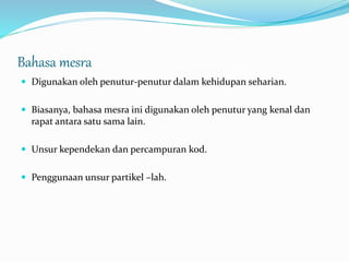 Bahasa mesra
 Digunakan oleh penutur-penutur dalam kehidupan seharian.
 Biasanya, bahasa mesra ini digunakan oleh penutur yang kenal dan
rapat antara satu sama lain.
 Unsur kependekan dan percampuran kod.
 Penggunaan unsur partikel –lah.
 