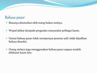 Bahasa pasar
 Biasanya dituturkan oleh orang bukan melayu.
 Wujud akibat daripada pergaulan masyarakat pelbagai kaum.
 Variasi bahasa pasar tidak mempunyai penutur asli( tidak dijadikan
bahasa ibunda).
 Orang melayu juga menggunakan bahasa pasar supaya mudah
difahami kaum lain.
 