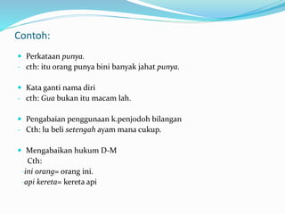 Contoh:
 Perkataan punya.
- cth: itu orang punya bini banyak jahat punya.
 Kata ganti nama diri
- cth: Gua bukan itu macam lah.
 Pengabaian penggunaan k.penjodoh bilangan
- Cth: lu beli setengah ayam mana cukup.
 Mengabaikan hukum D-M
Cth:
-ini orang= orang ini.
-api kereta= kereta api
 