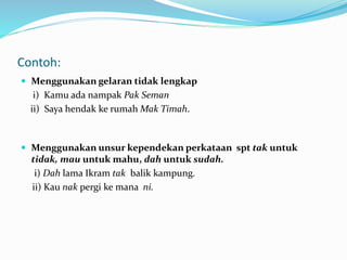Contoh:
 Menggunakan gelaran tidak lengkap
i) Kamu ada nampak Pak Seman
ii) Saya hendak ke rumah Mak Timah.
 Menggunakan unsur kependekan perkataan spt tak untuk
tidak, mau untuk mahu, dah untuk sudah.
i) Dah lama Ikram tak balik kampung.
ii) Kau nak pergi ke mana ni.
 