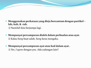  Menggunakan perkataan yang dieja bercantum dengan partikel –
lah,-kah, & -tah.
i) Nantilah kita berjumpa lagi.
 Mempunyai percampuran dialek dalam perbualan atau ayat.
i) Kalau hang buat salah, hang kena mengaku.
 Mempunyai percampuran ayat atau kod dalam ayat .
i) Yes, I agree dengan you. Ada cadangan lain?
 