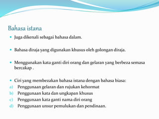 Bahasa istana
 Juga dikenali sebagai bahasa dalam.
 Bahasa diraja yang digunakan khusus oleh golongan diraja.
 Menggunakan kata ganti diri orang dan gelaran yang berbeza semasa
bercakap .
 Ciri yang membezakan bahasa istana dengan bahasa biasa:
a) Penggunaan gelaran dan rujukan kehormat
b) Penggunaan kata dan ungkapan khusus
c) Penggunaan kata ganti nama diri orang
d) Penggunaan unsur pemulukan dan pendinaan.
 