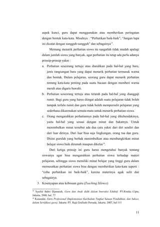 aspek kunci, guru dapat menggunakan atau memberikan peringatan
dengan bentuk kata-kata. Misalnya : “Perhatikan baik-baik”, “Jangan lupa
ini dicatat dengan sungguh-sungguh” dan sebagainya13
.
Memang menarik perhatian siswa itu sangatlah tidak mudah apalagi
dalam jumlah siswa yang banyak, agar perhatian itu tetap ada perlu adanya
prinsip-prinsip yakni :
a. Perhatian seseorang tertuju atau diarahkan pada hal-hal yang baru,
jenis rangsangan baru yang dapat menarik perhatian termasuk warna
dan bentuk. Dalam pelajaran, seorang guru dapat menarik perhatian
tentang kata-kata penting pada suatu bacaan dengan memberi warna
merah atau digaris bawahi.
b. Perhatian seseorang tertuju atau terarah pada hal-hal yang dianggap
rumit. Bagi guru yang harus diingat adalah suatu pelajaran tidak boleh
tampak terlalu rumit dan guru tidak boleh mempersulit pelajaran yang
sederhana dikarenakan semata-mata untuk menarik perhatian siswa.
c. Orang mengarahkan perhatiannya pada hal-hal yang dikehendakinya,
yaitu hal-hal yang sesuai dengan minat dan bakatnya. Untuk
menimbulkan minat tersebut ada dua cara yakni dari diri sendiri dan
dari luar dirinya. Dari luar bisa saja lingkungan, orang tua dan guru.
Disini gurulah yang berhak menimbulkan atau membangkitkan minat
belajar siswa baik dirumah maupun dikelas14
.
Dari ketiga prinsip ini guru harus mengetahui banyak tentang
siswanya agar bisa mengarahkan perhatian siswa terhadap materi
pelajaran, sehingga siswa memiliki minat belajar yang tinggi guru dalam
memusatkan perhatian siswa bisa dengan memberikan kata-kata seperti :
“coba perhatikan ini baik-baik”, karena materinya agak sulit dan
sebagainya.
3. Kesenyapan atau kebisuan guru (Teaching Silence)
13
Syaiful Bahri Djamarah, Guru dan Anak didik dalam Interaksi Eduktif, PT.Rineka Cipta,
Jakarta, 2000, hal. 77
14
Kunandar, Guru Profesional (Implementasi Kurikulum Tingkat Satuan Pendidikan, dan Sukses
dalam Sertifikasi guru), Jakarta: PT. Raja Grafindo Persada, Jakarta. 2007, hal 113
11
 
