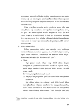 seorang guru janganlah melakukan kegiatan mengajar dengan satu posisi,
misalnya saja saat menerangkan guru hanya berdiri didepan kelas saja atau
duduk dikursi saja, tanpa ada pergantian atau variasi ini bisa menimbulkan
kebosanan siswa.
Guru melakukan pergantian posisi, sebaiknya jangan kaku atau
kikuk, lakukan saja secara bebas dan wajar bisa menarik perhatian siswa,
jika guru kaku dalam bergerak ini bisa menjemukan siswa. Dan bila
variasi dilakukan secara berlebihan itu juga bisa mengganggu perhatian
siswa atau konsentrasi siswa terhadap pelajaran.Maka dari itu gunakanlah
variasi posisi ini secara wajar dan sesuaikan dengan tujuan, tidak sekedar
mondar-mandir.
6. Model-Model Belajar
Dalam melaksanakan variasi gaya mengajar, guru hendaknya
memperhatikan dan memahami gaya atau model-model belajar siswanya,
supaya siswa termotivasi, bersemangat dan berminat dalam belajar.
Adapun model-model belajar ada tiga macam, yaitu15
:
a. Visual
Bagi pelajar visual, belajar yang efektif adalah dengan
menggunakan "gambaran keseluruhan" (melakukan tinjauan umum),
yakni dengan membaca bahan pelajaran secara sekilas. Cirri-ciri
pelajar visual :
1) Teratur, memperhatikan segala sesuatu
2) Mengingat dengan gambar, grafik dan warna untuk meningkatkan
memorinya
Dari ciri-ciri diatas, guru dituntut untuk lebih kreatif dalam
menyajikan bahan pelajaran, guru harus bisa menggunakan gambar,
warna, untuk menumbuhkan minat belajar siswa dan meningkatkan
memori siswa terhadap bahan tersebut. Gaya mengajar guru yang
15
Udin, Wina Putra, M.A, dkk, Strategi Belajar Mengajar, Jakarta: Universitas Terbuka, 2004,
hal. 89
14
 