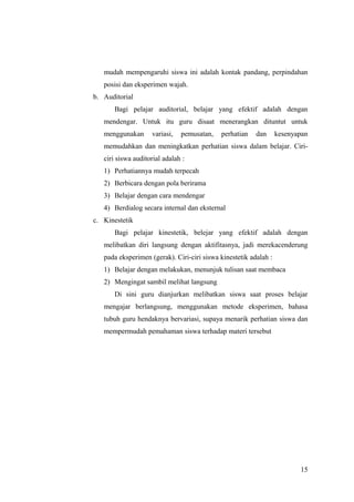 mudah mempengaruhi siswa ini adalah kontak pandang, perpindahan
posisi dan eksperimen wajah.
b. Auditorial
Bagi pelajar auditorial, belajar yang efektif adalah dengan
mendengar. Untuk itu guru disaat menerangkan dituntut untuk
menggunakan variasi, pemusatan, perhatian dan kesenyapan
memudahkan dan meningkatkan perhatian siswa dalam belajar. Ciri-
ciri siswa auditorial adalah :
1) Perhatiannya mudah terpecah
2) Berbicara dengan pola berirama
3) Belajar dengan cara mendengar
4) Berdialog secara internal dan eksternal
c. Kinestetik
Bagi pelajar kinestetik, belejar yang efektif adalah dengan
melibatkan diri langsung dengan aktifitasnya, jadi merekacenderung
pada eksperimen (gerak). Ciri-ciri siswa kinestetik adalah :
1) Belajar dengan melakukan, menunjuk tulisan saat membaca
2) Mengingat sambil melihat langsung
Di sini guru dianjurkan melibatkan siswa saat proses belajar
mengajar berlangsung, menggunakan metode eksperimen, bahasa
tubuh guru hendaknya bervariasi, supaya menarik perhatian siswa dan
mempermudah pemahaman siswa terhadap materi tersebut
15
 