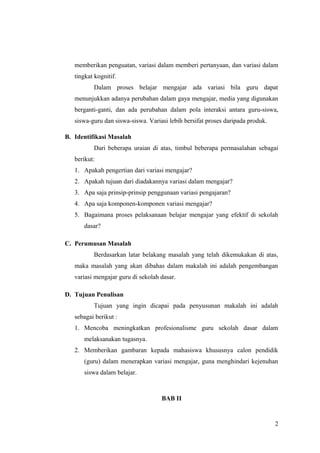 memberikan penguatan, variasi dalam memberi pertanyaan, dan variasi dalam
tingkat kognitif.
Dalam proses belajar mengajar ada variasi bila guru dapat
menunjukkan adanya perubahan dalam gaya mengajar, media yang digunakan
berganti-ganti, dan ada perubahan dalam pola interaksi antara guru-siswa,
siswa-guru dan siswa-siswa. Variasi lebih bersifat proses daripada produk.
B. Identifikasi Masalah
Dari beberapa uraian di atas, timbul beberapa permasalahan sebagai
berikut:
1. Apakah pengertian dari variasi mengajar?
2. Apakah tujuan dari diadakannya variasi dalam mengajar?
3. Apa saja prinsip-prinsip penggunaan variasi pengajaran?
4. Apa saja komponen-komponen variasi mengajar?
5. Bagaimana proses pelaksanaan belajar mengajar yang efektif di sekolah
dasar?
C. Perumusan Masalah
Berdasarkan latar belakang masalah yang telah dikemukakan di atas,
maka masalah yang akan dibahas dalam makalah ini adalah pengembangan
variasi mengajar guru di sekolah dasar.
D. Tujuan Penulisan
Tujuan yang ingin dicapai pada penyusunan makalah ini adalah
sebagai berikut :
1. Mencoba meningkatkan profesionalisme guru sekolah dasar dalam
melaksanakan tugasnya.
2. Memberikan gambaran kepada mahasiswa khususnya calon pendidik
(guru) dalam menerapkan variasi mengajar, guna menghindari kejenuhan
siswa dalam belajar.
BAB II
2
 