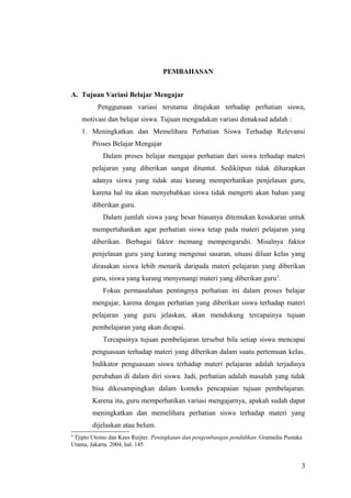 PEMBAHASAN
A. Tujuan Variasi Belajar Mengajar
Penggunaan variasi terutama ditujukan terhadap perhatian siswa,
motivasi dan belajar siswa. Tujuan mengadakan variasi dimaksud adalah :
1. Meningkatkan dan Memelihara Perhatian Siswa Terhadap Relevansi
Proses Belajar Mengajar
Dalam proses belajar mengajar perhatian dari siswa terhadap materi
pelajaran yang diberikan sangat dituntut. Sedikitpun tidak diharapkan
adanya siswa yang tidak atau kurang memperhatikan penjelasan guru,
karena hal itu akan menyebabkan siswa tidak mengerti akan bahan yang
diberikan guru.
Dalam jumlah siswa yang besar biasanya ditemukan kesukaran untuk
mempertahankan agar perhatian siswa tetap pada materi pelajaran yang
diberikan. Berbagai faktor memang mempengaruhi. Misalnya faktor
penjelasan guru yang kurang mengenai sasaran, situasi diluar kelas yang
dirasakan siswa lebih menarik daripada materi pelajaran yang diberikan
guru, siswa yang kurang menyenangi materi yang diberikan guru3
.
Fokus permasalahan pentingnya perhatian ini dalam proses belajar
mengajar, karena dengan perhatian yang diberikan siswa terhadap materi
pelajaran yang guru jelaskan, akan mendukung tercapainya tujuan
pembelajaran yang akan dicapai.
Tercapainya tujuan pembelajaran tersebut bila setiap siswa mencapai
penguasaan terhadap materi yang diberikan dalam suatu pertemuan kelas.
Indikator penguasaan siswa terhadap materi pelajaran adalah terjadinya
perubahan di dalam diri siswa. Jadi, perhatian adalah masalah yang tidak
bisa dikesampingkan dalam konteks pencapaian tujuan pembelajaran.
Karena itu, guru memperhatikan variasi mengajarnya, apakah sudah dapat
meningkatkan dan memelihara perhatian siswa terhadap materi yang
dijelaskan atau belum.
3
Tjipto Utomo dan Kees Ruijter. Peningkatan dan pengembangan pendidikan. Gramedia Pustaka
Utama, Jakarta. 2004, hal. 145
3
 