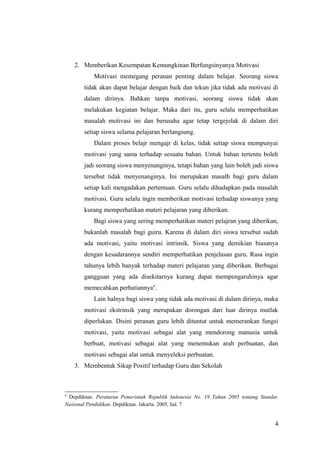 2. Memberikan Kesempatan Kemungkinan Berfungsinyanya Motivasi
Motivasi memegang peranan penting dalam belajar. Seorang siswa
tidak akan dapat belajar dengan baik dan tekun jika tidak ada motivasi di
dalam dirinya. Bahkan tanpa motivasi, seorang siswa tidak akan
melakukan kegiatan belajar. Maka dari itu, guru selalu memperhatikan
masalah motivasi ini dan berusaha agar tetap tergejolak di dalam diri
setiap siswa selama pelajaran berlangsung.
Dalam proses belajr mengajr di kelas, tidak setiap siswa mempunyai
motivasi yang sama terhadap sesuatu bahan. Untuk bahan tertentu boleh
jadi seorang siswa menyenanginya, tetapi bahan yang lain boleh jadi siswa
tersebut tidak menyenanginya. Ini merupakan masalh bagi guru dalam
setiap kali mengadakan pertemuan. Guru selalu dihadapkan pada masalah
motivasi. Guru selalu ingin memberikan motivasi terhadap siswanya yang
kurang memperhatikan materi pelajaran yang diberikan.
Bagi siswa yang sering memperhatikan materi pelajran yang diberikan,
bukanlah masalah bagi guiru. Karena di dalam diri siswa tersebut sudah
ada motivasi, yaitu motivasi intrinsik. Siswa yang demikian biasanya
dengan kesadarannya sendiri memperhatikan penjelasan guru. Rasa ingin
tahunya lebih banyak terhadap materi pelajaran yang diberikan. Berbagai
gangguan yang ada disekitarnya kurang dapat mempengaruhinya agar
memecahkan perhatiannya4
.
Lain halnya bagi siswa yang tidak ada motivasi di dalam dirinya, maka
motivasi ekstrinsik yang merupakan dorongan dari luar dirinya mutlak
diperlukan. Disini peranan guru lebih dituntut untuk memerankan fungsi
motivasi, yaitu motivasi sebagai alat yang mendorong manusia untuk
berbuat, motivasi sebagai alat yang menentukan arah perbuatan, dan
motivasi sebagai alat untuk menyeleksi perbuatan.
3. Membentuk Sikap Positif terhadap Guru dan Sekolah
4
Depdiknas. Peraturan Pemerintah Republik Indonesia No. 19 Tahun 2005 tentang Standar
Nasional Pendidikan. Depdiknas. Jakarta. 2005, hal. 7
4
 