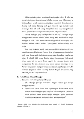 Adalah suatu kenyataan yang tidak bisa dipungkiri bahwa di kelas ada
siswa tertentu yang kurang senang terhadap seorang guru. Sikap negative
ini tidak hanya terjadi pada siswa, tetapi juga pada siswi. Konsekuensinya
bidang studi yang dipegang oleh guru tersebut juga menjadi tidak
disenangi. Acuh tak acuh sering ditunjukkan lewat sikap dan perbuatan
ketika guru tersebut sedang memberikan materi pelajaran di kelas.
Metode mengajar yang dipergunakan itu-itu saja. Misalnya hanya
menggunakan metode ceramah untuk setiap kali melaksanakan tugas
mengajar di kelas. Tidak pernah terlihat menggunakan metode yang lain.
Misalnya metode diskusi, resitasi, Tanya jawab, problem solving atau
cerita.
Guru yang bijaksana adalah guru yang pandai menempatkan diri dan
pandai mengambil hati siswa. Dengan sikap ini siswa merasa diperhatikan
oleh guru. Siswa selalu ingin dekat dengan guru. Ketiadaan guru barang
sehari di sekolah tidak jarang dipertanyakan. Siswa merasa rindu untuk
selalu dekat di sisi guru. Guru seperti itu biasanya karena gaya
mengajarnya dan pendekatannya yang sesuai dengan psikologis siswa.
Variasi mengajarnya mempunyai relevansi dengan gaya belajar siswa. Di
sela-sela penjelasan selalu diselingi humor dengan pendekatan yang
edukatif, jauh dari sikap permusuhan.
B. Variasi Gaya Belajar Mengajar
1. Pengertian Variasi Gaya Belajar Mengajar
Ada beberapa pendapat berkenaan dengan Variasi gaya belajar
mengajar meliputi:
a. Menurut Uzer, variasi adalah suatu kegiatan guru dalam kontek proses
interaksi belajar mengajar yang ditujukan untuk mengatasi kebosanan
murid, sehingga dalam situasi belajar mengajar. Murid senantiasa
menunjukkan ketekunan, antusiasme serta penuh partisipasi5
5
Usman, Mohd. Uzer, Menjadi Guru Profesional (Edisi kedua), PT. Remaja Rosdakarya,
Bandung. 2008, hal. 88
5
 