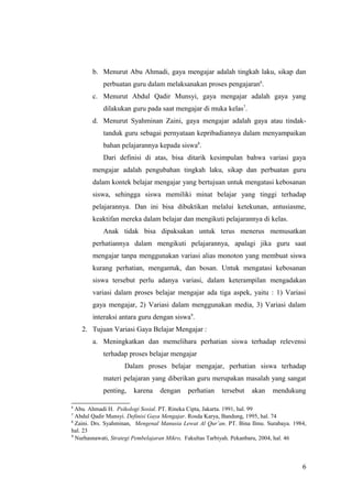 b. Menurut Abu Ahmadi, gaya mengajar adalah tingkah laku, sikap dan
perbuatan guru dalam melaksanakan proses pengajaran6
.
c. Menurut Abdul Qadir Munsyi, gaya mengajar adalah gaya yang
dilakukan guru pada saat mengajar di muka kelas7
.
d. Menurut Syahminan Zaini, gaya mengajar adalah gaya atau tindak-
tanduk guru sebagai pernyataan kepribadiannya dalam menyampaikan
bahan pelajarannya kepada siswa8
.
Dari definisi di atas, bisa ditarik kesimpulan bahwa variasi gaya
mengajar adalah pengubahan tingkah laku, sikap dan perbuatan guru
dalam kontek belajar mengajar yang bertujuan untuk mengatasi kebosanan
siswa, sehingga siswa memiliki minat belajar yang tinggi terhadap
pelajarannya. Dan ini bisa dibuktikan melalui ketekunan, antusiasme,
keaktifan mereka dalam belajar dan mengikuti pelajarannya di kelas.
Anak tidak bisa dipaksakan untuk terus menerus memusatkan
perhatiannya dalam mengikuti pelajarannya, apalagi jika guru saat
mengajar tanpa menggunakan variasi alias monoton yang membuat siswa
kurang perhatian, mengantuk, dan bosan. Untuk mengatasi kebosanan
siswa tersebut perlu adanya variasi, dalam keterampilan mengadakan
variasi dalam proses belajar mengajar ada tiga aspek, yaitu : 1) Variasi
gaya mengajar, 2) Variasi dalam menggunakan media, 3) Variasi dalam
interaksi antara guru dengan siswa9
.
2. Tujuan Variasi Gaya Belajar Mengajar :
a. Meningkatkan dan memelihara perhatian siswa terhadap relevensi
terhadap proses belajar mengajar
Dalam proses belajar mengajar, perhatian siswa terhadap
materi pelajaran yang diberikan guru merupakan masalah yang sangat
penting, karena dengan perhatian tersebut akan mendukung
6
Abu. Ahmadi H. Psikologi Sosial. PT. Rineka Cipta, Jakarta. 1991, hal. 99
7
Abdul Qadir Munsyi. Definisi Gaya Mengajar. Rosda Karya, Bandung, 1995, hal. 74
8
Zaini. Drs. Syahminan, Mengenal Manusia Lewat Al Qur’an. PT. Bina Ilmu. Surabaya. 1984,
hal. 23
9
Nurhasnawati, Strategi Pembelajaran Mikro, Fakultas Tarbiyah. Pekanbaru, 2004, hal. 46
6
 