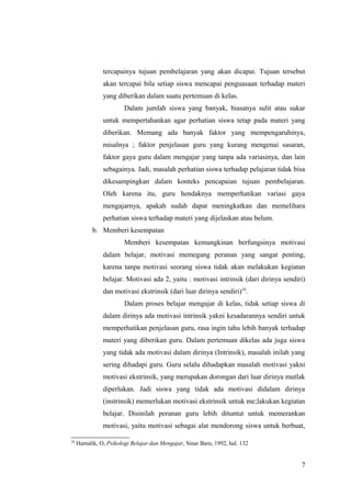 tercapainya tujuan pembelajaran yang akan dicapai. Tujuan tersebut
akan tercapai bila setiap siswa mencapai penguasaan terhadap materi
yang diberikan dalam suatu pertemuan di kelas.
Dalam jumlah siswa yang banyak, biasanya sulit atau sukar
untuk mempertahankan agar perhatian siswa tetap pada materi yang
diberikan. Memang ada banyak faktor yang mempengaruhinya,
misalnya ; faktor penjelasan guru yang kurang mengenai sasaran,
faktor gaya guru dalam mengajar yang tanpa ada variasinya, dan lain
sebagainya. Jadi, masalah perhatian siswa terhadap pelajaran tidak bisa
dikesampingkan dalam konteks pencapaian tujuan pembelajaran.
Oleh karena itu, guru hendaknya memperhatikan variasi gaya
mengajarnya, apakah sudah dapat meningkatkan dan memelihara
perhatian siswa terhadap materi yang dijelaskan atau belum.
b. Memberi kesempatan
Memberi kesempatan kemungkinan berfungsinya motivasi
dalam belajar, motivasi memegang peranan yang sangat penting,
karena tanpa motivasi seorang siswa tidak akan melakukan kegiatan
belajar. Motivasi ada 2, yaitu : motivasi intrinsik (dari dirinya sendiri)
dan motivasi ekstrinsik (dari luar dirinya sendiri)10
.
Dalam proses belajar mengajar di kelas, tidak setiap siswa di
dalam dirinya ada motivasi intrinsik yakni kesadarannya sendiri untuk
memperhatikan penjelasan guru, rasa ingin tahu lebih banyak terhadap
materi yang diberikan guru. Dalam pertemuan dikelas ada juga siswa
yang tidak ada motivasi dalam dirinya (Intrinsik), masalah inilah yang
sering dihadapi guru. Guru selalu dihadapkan masalah motivasi yakni
motivasi ekstrinsik, yang merupakan dorongan dari luar dirinya mutlak
diperlukan. Jadi siswa yang tidak ada motivasi didalam dirinya
(instrinsik) memerlukan motivasi ekstrinsik untuk me;lakukan kegiatan
belajar. Disinilah peranan guru lebih dituntut untuk memerankan
motivasi, yaitu motivasi sebagai alat mendorong siswa untuk berbuat,
10
Hamalik, O, Psikologi Belajar dan Mengajar, Sinar Baru, 1992, hal. 132
7
 