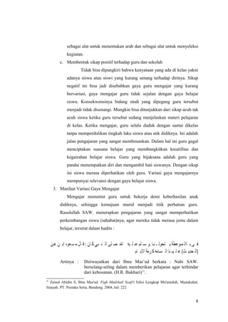 sebagai alat untuk menentukan arah dan sebagai alat untuk menyeleksi
kegiatan.
c. Membentuk sikap positif terhadap guru dan sekolah
Tidak bisa dipungkiri bahwa kenyataan yang ada di kelas yakni
adanya siswa atau siswi yang kurang senang terhadap dirinya. Sikap
negatif ini bisa jadi disebabkan gaya guru mengajar yang kurang
bervariasi, gaya mengajar guru tidak sejalan dengan gaya belajar
siswa. Konsekwensinya bidang studi yang dipegang guru tersebut
menjadi tidak disenangi. Mungkin bisa ditunjukkan dari sikap acuh tak
acuh siswa ketika guru tersebut sedang menjelaskan materi pelajaran
di kelas. Ketika mengajar, guru selalu duduk dengan santai dikelas
tanpa memperdulikan tingkah laku siswa atau ank didiknya. Ini adalah
jalan pengajaran yang sangat membosankan. Dalam hal ini guru gagal
menciptakan suasana belajar yang membangkitkan kreatifitas dan
kegairahan belajar siswa. Guru yang bijaksana adalah guru yang
pandai menempatkan diri dan mengambil hati siswanya. Dengan sikap
ini siswa merasa diperhatikan oleh guru. Variasi gaya mengajarnya
mempunyai relevansi dengan gaya belajar siswa.
3. Manfaat Variasi Gaya Mengajar
Mengajar menuntut guru untuk bekerja demi keberhasilan anak
didiknya, sehingga kemajuan murid menjadi titik perhatian guru.
Rasulullah SAW. menerapkan pengajaran yang sangat memperhatikan
perkembangan siswa (sahabat)nya, agar mereka tidak merasa jemu dalam
belajar, tersirat dalam hadits :
Artinya : Diriwayatkan dari Ibnu Mas’ud berkata : Nabi SAW.
berselang-seling dalam memberikan pelajaran agar terhindar
dari kebosanan. (H.R. Bukhari)11
.
11
Zainal Abidin S, Ibnu Mas'ud. Fiqh Madzhab Syafi'i Edisi Lengkap Mu'amalah, Munakahat,
Jinayah. PT. Pustaka Setia, Bandung. 2004, hal. 222
8
 