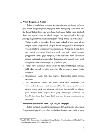 C. Prinsip Penggunaan Variasi
Dalam proses belajar mengajar, kegiatan siswa menjadi pusat perhatian
guru. Untuk itu agar kegiatan pengajaran dapat merangsang siswa untuk aktif
dan kreatif belajar tentu saja diperlukan lingkungan belajar yang kondusif.
Salah satu upaya kearah itu adalah dengan cara memperhatikan beberapa
prinsip penggunaan variasi dalam mengajar. Prinsip-prinsip tersebut adalah :
1. Variasi hendaknya digunakan dengan suatu maksud tertentu yang relevan
dengan tujuan yang hendak dicapai. Dalam menggunakan keterampilan
variasi sebaiknya semua jenis variasi digunakan. Disamping itu juga harus
ada variasi penggunaan komponen untuk tiap jenis variasi, terutama
penggunaan variasi gaya mengajar, dalam bervariasi harus disesuaikan
dengan materi pelajaran yang akan disampaikan agar menarik siswa untuk
memperhatikan atau mendengarkan penjelasan guru.
2. Variasi harus digunakan secara lancar dan berkesinambungan, sehingga
tidak akan merusak perhatian siswa dan tidak menganggu proses belajar
mengajar.
3. Direncanakan secara baik dan eksplisit dicantumkan dalam rencana
pelajaran.
4. Jadi penggunaan variasi ini harus benar-benar berstruktur dan
direncanakan. Karena variasi ini memerlukan keluwesan, spontan sesuai
dengan umpan balik yang diterima dari siswa. Umpan balik ini ada dua
yaitu Umpan balik tingkah laku yang menyangkut perhatian dan
keterlibatan siswa dan Umpan balik informasi tentang pengetahuan dan
pelajaran12
.
D. Komponen-Komponen Variasi Gaya Belajar Mengajar
Dalam mengajar hendaknya menggunakan berbagai macam variasi gaya.
Dengan variasi gaya tersebut, akan menjadikan siswa merasa tertarik terhadap
12
Syaiful Bahri Djamara dan Aswan Zain; Strategi Belajar Mengajar, Penerbit Rhineka Cipta,
Cetakan ke tiga , Agustus 2006, Jakarta, hal. 89
9
 