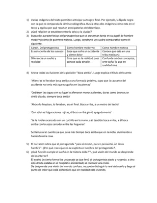 1) Varias imágenes del texto permiten anticipar su trágico final. Por ejemplo, la lápida negra
con la que es comparada la lámina radiográfica. Busca otras dos imágenes como esta en el
texto y explica por qué resultan anticipatorias del desenlace.
2) ¿Qué relación se establece entre la selva y la ciudad?
3) Busca dos características del protagonista que se presentan tanto en su papel de hombre
moderno como de guerrero moteca. Luego, construye un cuadro comparativo como el
siguiente:
Caract. Del protagonista Como hombre moderno Como hombre moteca
Es consciente de los sucesos Sabe que sufre un accidente
y siente dolor
Conoce que está en una
tribu mexicana
Diferencia un sueño y
realidad
Cree que es la realidad pues
conoce cada detalle.
Confunde ambos conceptos,
cree soñar lo que en
realidad vive
4) Anota todas las ilusiones de la posición ‘’boca arriba’’. Luego explica el título del cuento
'Mientras lo llevaban boca arriba a una farmacia próxima, supo que la causante del
accidente no tenía más que rasguños en las piernas’
'Cedieron las sogas y en su lugar lo aferraron manos calientes, duras como bronce; se
sintió alzado, siempre boca arriba'
'Ahora lo llevaban, lo llevaban, era el final. Boca arriba, a un metro del techo'
'Con súbitas fulguraciones rojizas, él boca arriba gimió apagadamente'
'Se le habían acercado con un cuchillo en la mano, a él tendido boca arriba, a él boca
arriba con los ojos cerrados entre las hogueras'
Se llama así el cuento ya que pasa más tiempo boca arriba que en la moto, durmiendo o
haciendo otra cosa.
5) El narrador indica que el protagonista ‘’para sí mismo, para ir pensando, no tenía
hambre’’. ¿Por qué crees que no se explícita el nombre del protagonista?.
6) ¿Qué función cumple el sueño en la historia leída? Y ¿qué visión del mundo se desprende
de lo anterior?
El sueño de cierta forma fue un pasaje ya que llevó al protagonista atado y huyendo, a otro
sitio donde estaba en el hospital o accidentado al conducir una moto.
Se desprende una visión del mundo confusa, no puede distinguir lo real del sueño y llega al
punto de creer que está soñando lo que en realidad está viviendo.
 