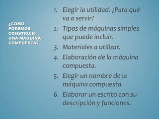 1. Elegir la utilidad. ¿Para qué
va a servir?
¿CÓMO
PODEMOS 2. Tipos de máquinas simples
CONSTRUIR
UNA MÁQUINA que puede incluir.
COMPUESTA?
3. Materiales a utilizar.
4. Elaboración de la máquina
compuesta.
5. Elegir un nombre de la
máquina compuesta.
6. Elaborar un escrito con su
descripción y funciones.