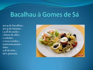 Bacalhau à Gomes de Sá500 g de bacalhau ;500 g de batatas ;1,5 dl de azeite ;1 dente de alho ;2 cebolas ;2 ovos cozidos ;azeitonas pretas ;salsa ;5 dl de leite ;sal e pimenta