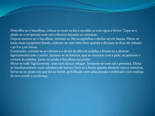Demolha-se o bacalhau, coloca-se num tacho e escalda-se com água a ferver. Tapa-se e abafa-se o recipiente com um cobertor durante 20 minutos.Depois escorre-se o bacalhau, retiram-se-lhe as espinhas e desfaz-se em lascas. Põem-se estas num recipiente fundo, cobrem-se com leite bem quente e deixam-se ficar de infusão 1.30 h a 3.00 horas.Entretanto, cortam-se as cebolas e o dente de alho ás rodelas e levam-se a alourar ligeiramente com o azeite. Juntam-se as batatas, que se cozeram com a pele, se pelaram e cortam ás rodelas. Junta-se ainda o bacalhau escorrido.Mexe-se tudo ligeiramente, mas sem deixar refogar. Tempera-se com sal e pimenta. Deita-se imediatamente num tabuleiro de barro e leva-se a forno quente durante uns 10 minutos.Serve-se no prato em que foi ao forno, polvilhado com salsa picada e enfeitado com rodelas de ovo cozido e azeitonas.
