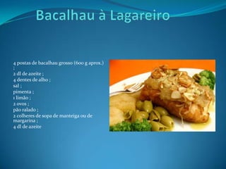  Bacalhau à Lagareiro4 postas de bacalhau grosso (600 g aprox.) ;2 dl de azeite ;4 dentes de alho ;sal ;pimenta ;1 limão ;2 ovos ;pão ralado ;2 colheres de sopa de manteiga ou de margarina ;4 dl de azeite