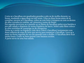 Corta-se o bacalhau em quadrados grandes e põe-se de molho durante 24 horas, mudando a água duas ou três vezes. Uma ou duas horas antes de se cozinhar, escorre-se o bacalhau, cobre-se com leite e tempera-se com os dentes de alho cortados ás rodelas, sal, pimenta e sumo de limão.Em seguida escorrem-se e passam-se os filetes de bacalhau pelos ovos batidos e por pão ralado e dispõem-se numa frigideira de barro. Sobre cada filete coloca-se uma nozinhasde manteiga ou de margarina.Deita-se o azeite na frigideira (não deve cobrir o bacalhau) juntamente com duas colheres de sopa do leite que serviu para temperar o bacalhau. Leva-se a assar no forno regando de vez em quando com o molho. O bacalhau deve ficar muito louro. Come-se bem quente com batatas cozidas.À parte serve-se uma boa salada.