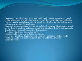 Depois de o bacalhau estar bem demolhado (pelo menos 2 noites), é passado por farinha e frito no azeite bem quente com 2 dentes de alho esborrachados.Pica-se, depois, a cebola com os outros 2 dentes de alho que vão ao lume num tacho com o azeite e óleo a alourar.Depois de alourar, mistura-se o tomate pelado, à parte, na frigideira que se vai servir, deita-se a cebola no fundo, coloca-se o bacalhau, deita-se outra camada de cebola em cima e, ainda, as tiras de presunto.À volta da frigideira é colocado o puré.Por cima, salpica-se com pickles e maionese.É decorado com tiras de pimentos (morrones) e azeitonas à Volta, sendo, finalmente, salpicado com queijo ralado e vai ao forno a gratinar.É servido quente.