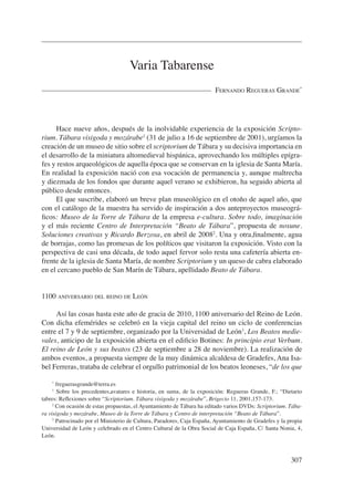 Varia Tabarense
                                                                        Fernando regueras grande*




     Hace nueve años, después de la inolvidable experiencia de la exposición Scripto-
rium. Tábara visigoda y mozárabe1 (31 de julio a 16 de septiembre de 2001), urgíamos la
creación de un museo de sitio sobre el scriptorium de Tábara y su decisiva importancia en
el desarrollo de la miniatura altomedieval hispánica, aprovechando los múltiples epígra-
fes y restos arqueológicos de aquella época que se conservan en la iglesia de Santa María.
En realidad la exposición nació con esa vocación de permanencia y, aunque maltrecha
y diezmada de los fondos que durante aquel verano se exhibieron, ha seguido abierta al
público desde entonces.
     El que suscribe, elaboró un breve plan museológico en el otoño de aquel año, que
con el catálogo de la muestra ha servido de inspiración a dos anteproyectos museográ-
ficos: Museo de la Torre de Tábara de la empresa e-cultura. Sobre todo, imaginación
y el más reciente Centro de Interpretación “Beato de Tábara”, propuesta de nosune.
Soluciones creativas y Ricardo Berzosa, en abril de 20082. Una y otra,finalmente, agua
de borrajas, como las promesas de los políticos que visitaron la exposición. Visto con la
perspectiva de casi una década, de todo aquel fervor solo resta una cafetería abierta en-
frente de la iglesia de Santa María, de nombre Scriptorium y un queso de cabra elaborado
en el cercano pueblo de San Marín de Tábara, apellidado Beato de Tábara.


1100 aniversario del reino de león

     Así las cosas hasta este año de gracia de 2010, 1100 aniversario del Reino de León.
Con dicha efemérides se celebró en la vieja capital del reino un ciclo de conferencias
entre el 7 y 9 de septiembre, organizado por la Universidad de León3, Los Beatos medie-
vales, anticipo de la exposición abierta en el edificio Botines: In principio erat Verbum.
El reino de León y sus beatos (23 de septiembre a 28 de noviembre). La realización de
ambos eventos, a propuesta siempre de la muy dinámica alcaldesa de Gradefes, Ana Isa-
bel Ferreras, trataba de celebrar el orgullo patrimonial de los beatos leoneses, “de los que

    *
       freguerasgrande@terra.es
    1
       Sobre los precedentes,avatares e historia, en suma, de la exposición: Regueras Grande, F.; “Dietario
tabres: Reflexiones sobre “Scriptorium. Tábara visigoda y mozárabe”, Brigecio 11, 2001,157-173.
     2
       Con ocasión de estas propuestas, el Ayuntamiento de Tábara ha editado varios DVDs: Scriptorium. Tába-
ra visigoda y mozárabe, Museo de la Torre de Tábara y Centro de interpretación “Beato de Tábara”.
     3
       Patrocinado por el Ministerio de Cultura, Paradores, Caja España, Ayuntamiento de Gradefes y la propia
Universidad de León y celebrado en el Centro Cultural de la Obra Social de Caja España, C/ Santa Nonia, 4,
León.



                                                                                                        307
 