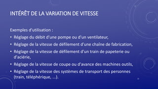 INTÉRÊT DE LA VARIATION DE VITESSE
Exemples d'utilisation :
• Réglage du débit d'une pompe ou d'un ventilateur,
• Réglage de la vitesse de défilement d'une chaîne de fabrication,
• Réglage de la vitesse de défilement d'un train de papeterie ou
d'aciérie,
• Réglage de la vitesse de coupe ou d'avance des machines outils,
• Réglage de la vitesse des systèmes de transport des personnes
(train, téléphérique, ...). 13
 