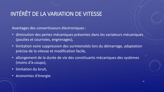 INTÉRÊT DE LA VARIATION DE VITESSE
Avantages des convertisseurs électroniques :
• diminution des pertes mécaniques présentes dans les variateurs mécaniques
(poulies et courroies, engrenages),
• limitation voire suppression des surintensités lors du démarrage, adaptation
précise de la vitesse et modification facile,
• allongement de la durée de vie des constituants mécaniques des systèmes
(moins d'à-coups),
• limitation du bruit,
• économies d'énergie.
18
 
