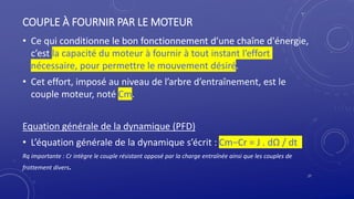 COUPLE À FOURNIR PAR LE MOTEUR
• Ce qui conditionne le bon fonctionnement d’une chaîne d'énergie,
c’est la capacité du moteur à fournir à tout instant l’effort
nécessaire, pour permettre le mouvement désiré.
• Cet effort, imposé au niveau de l’arbre d’entraînement, est le
couple moteur, noté Cm.
Equation générale de la dynamique (PFD)
• L’équation générale de la dynamique s’écrit : Cm−Cr = J . dΩ / dt
Rq importante : Cr intègre le couple résistant opposé par la charge entraînée ainsi que les couples de
frottement divers.
27
 