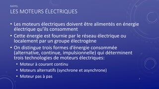 RAPPEL
LES MOTEURS ÉLECTRIQUES
• Les moteurs électriques doivent être alimentés en énergie
électrique qu’ils consomment
• Cette énergie est fournie par le réseau électrique ou
localement par un groupe électrogène
• On distingue trois formes d’énergie consommée
(alternative, continue, impulsionnelle) qui déterminent
trois technologies de moteurs électriques:
• Moteur à courant continu
• Moteurs alternatifs (synchrone et asynchrone)
• Moteur pas à pas 3
 