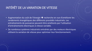 INTÉRÊT DE LA VARIATION DE VITESSE
• Augmentation du coût de l'énergie  recherche en vue d'améliorer les
rendements énergétiques des différents procédés industriels. Les
entraînements de puissance peuvent être améliorés par l'utilisation
d'entraînements électriques à vitesse variable.
• De nombreux systèmes industriels entraînés par des moteurs électriques
utilisent la variation de vitesse pour optimiser leur fonctionnement.
4
 