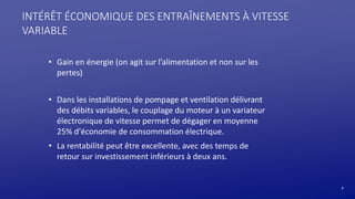 6
INTÉRÊT ÉCONOMIQUE DES ENTRAÎNEMENTS À VITESSE
VARIABLE
• Gain en énergie (on agit sur l’alimentation et non sur les
pertes)
• Dans les installations de pompage et ventilation délivrant
des débits variables, le couplage du moteur à un variateur
électronique de vitesse permet de dégager en moyenne
25% d'économie de consommation électrique.
• La rentabilité peut être excellente, avec des temps de
retour sur investissement inférieurs à deux ans.
 