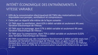 7
INTÉRÊT ÉCONOMIQUE DES ENTRAÎNEMENTS À
VITESSE VARIABLE
• 63% de la consommation électrique(soit 60 TWh) des motorisations sont
imputables aux pompes, ventilateurs et compresseurs.
• Cette part se répartit elle-même de la façon suivante :
• 15 TWh pour la ventilation, dont 62% à débit variable et seulement 4% avec
Variation Electronique de Vitesse;
• 20 TWh pour le pompage, dont 57% à débit variable et seulement 4% avec
Variation Electronique de Vitesse ;
• 25 TWh pour la compression, dont 75% à débit variable et seulement 0,02%
avec Variation Electronique de Vitesse.
• 40 TWh consommés par des installations fonctionnant à débit variable mais non
équipées de Variation Electronique de Vitesse. Avec un gain moyen de 25%
évoqué plus haut, le gisement d'économie d'électricité s'élèverait à 10 TWh/an.
Ce sont donc environ 10% de la consommation industrielle d'électricité qui sont
en jeu.
 