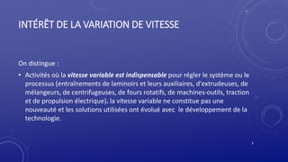 INTÉRÊT DE LA VARIATION DE VITESSE
On distingue :
• Activités où la vitesse variable est indispensable pour régler le système ou le
processus (entraînements de laminoirs et leurs auxiliaires, d'extrudeuses, de
mélangeurs, de centrifugeuses, de fours rotatifs, de machines-outils, traction
et de propulsion électrique). la vitesse variable ne constitue pas une
nouveauté et les solutions utilisées ont évolué avec le développement de la
technologie.
8
 