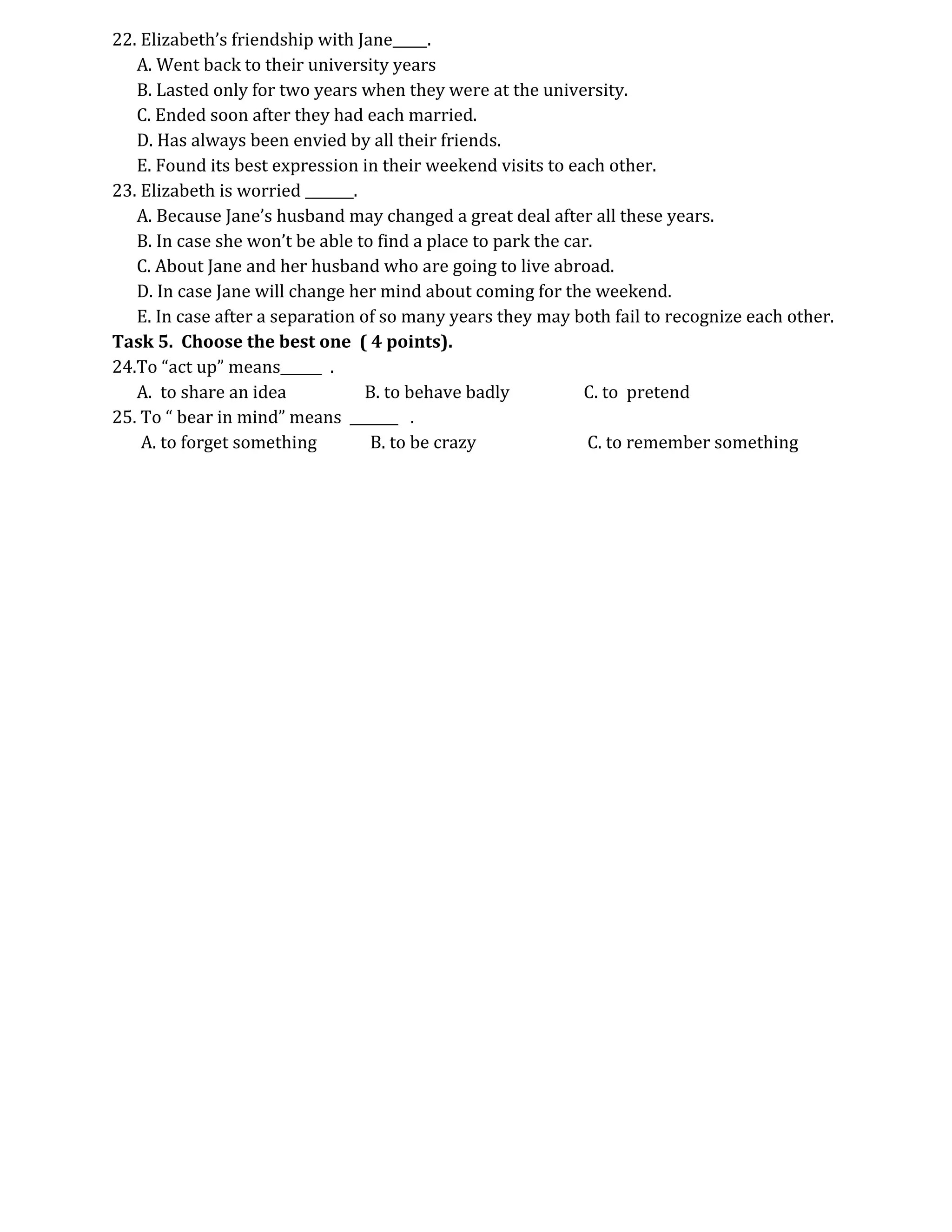 22. Elizabeth’s friendship with Jane_____.
   A. Went back to their university years
   B. Lasted only for two years when they were at the university.
   C. Ended soon after they had each married.
   D. Has always been envied by all their friends.
   E. Found its best expression in their weekend visits to each other.
23. Elizabeth is worried _______.
   A. Because Jane’s husband may changed a great deal after all these years.
   B. In case she won’t be able to find a place to park the car.
   C. About Jane and her husband who are going to live abroad.
   D. In case Jane will change her mind about coming for the weekend.
   E. In case after a separation of so many years they may both fail to recognize each other.
Task 5. Choose the best one ( 4 points).
24.To “act up” means______ .
   A. to share an idea            B. to behave badly          C. to pretend
25. To “ bear in mind” means _______ .
    A. to forget something        B. to be crazy               C. to remember something
 