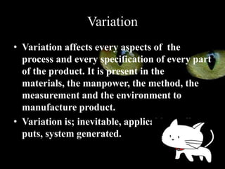 Variation
• Variation affects every aspects of the
  process and every specification of every part
  of the product. It is present in the
  materials, the manpower, the method, the
  measurement and the environment to
  manufacture product.
• Variation is; inevitable, applicable to all out
  puts, system generated.
 
